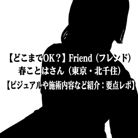 【どこまでOK？】Friend (フレンド) 春ことはさん（東京・北千住）【ビジュアルや施術内容など紹介：要点レポ】